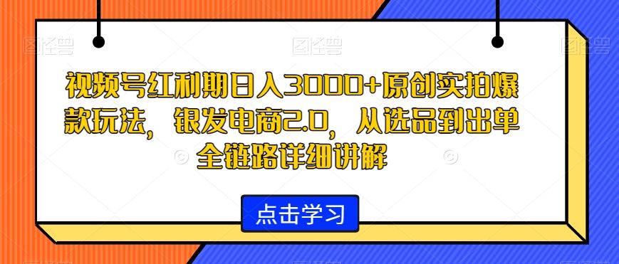 视频号红利期日入3000+原创实拍爆款玩法，银发电商2.0，从选品到出单全链路详细讲解【揭秘】-我爱自学网