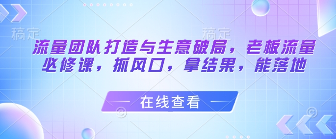 流量团队打造与生意破局，老板流量必修课，抓风口，拿结果，能落地-我爱自学网