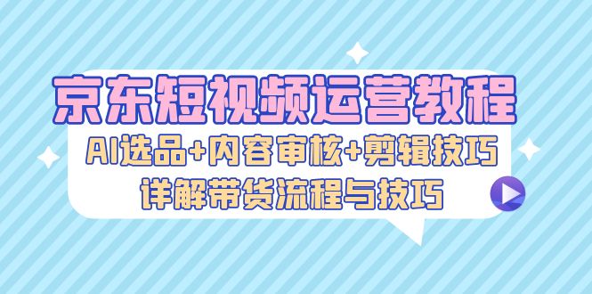 京东短视频运营教程：AI选品+内容审核+剪辑技巧，详解带货流程与技巧-我爱自学网