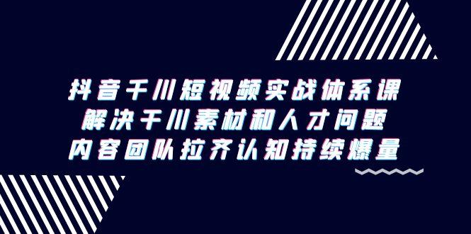 抖音千川短视频实战体系课，解决干川素材和人才问题，内容团队拉齐认知…-我爱自学网