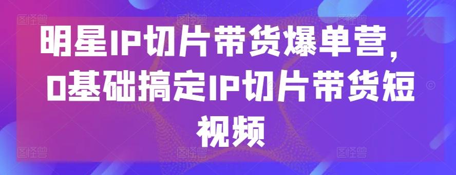 明星IP切片带货爆单营，0基础搞定IP切片带货短视频-我爱自学网