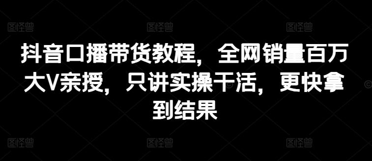 抖音口播带货教程，全网销量百万大V亲授，只讲实操干活，更快拿到结果-我爱自学网