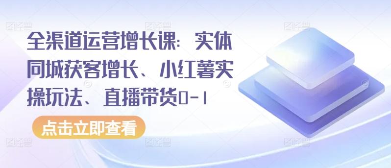 全渠道运营增长课：实体同城获客增长、小红薯实操玩法、直播带货0-1-我爱自学网
