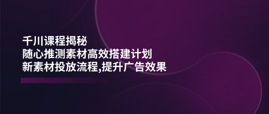 千川课程揭秘：随心推测素材高效搭建计划,新素材投放流程,提升广告效果-我爱自学网