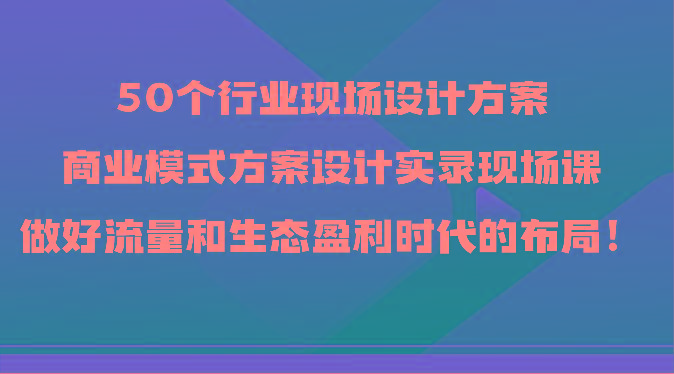 50个行业现场设计方案，商业模式方案设计实录现场课，做好流量和生态盈利时代的布局！-我爱自学网