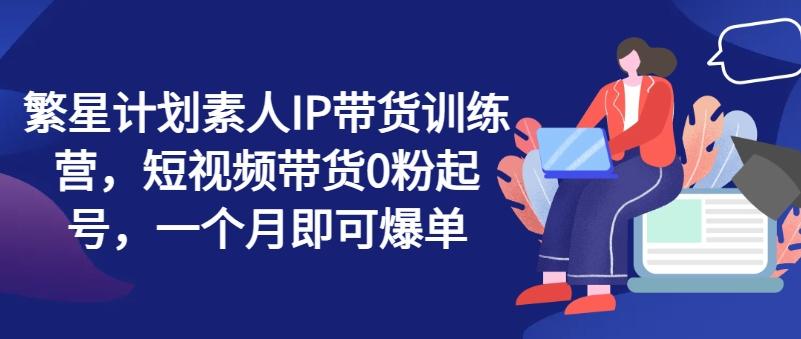 繁星计划素人IP带货训练营，短视频带货0粉起号，一个月即可爆单-我爱自学网