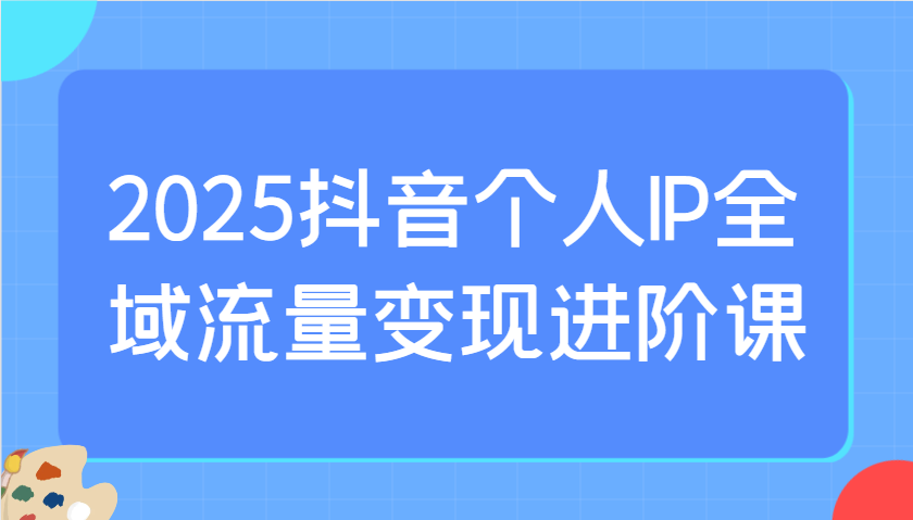 2025抖音个人IP全域流量变现进阶课：选爆品、抖音付费投流、千川投流实操及优化等-我爱自学网