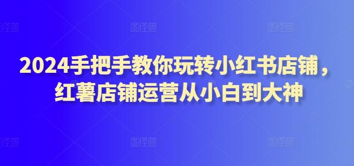 2024手把手教你玩转小红书店铺，红薯店铺运营从小白到大神-我爱自学网