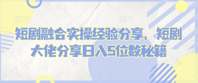 短剧融合实操经验分享，短剧大佬分享日入5位数秘籍-我爱自学网