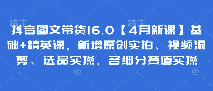抖音图文带货16.0【4月新课】基础+精英课，新增原创实拍、视频混剪、选品实操，各细分赛道实操-我爱自学网