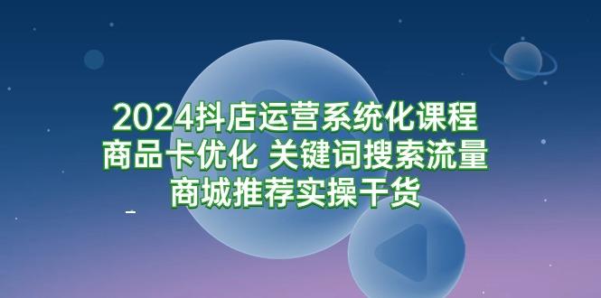 (9438期)2024抖店运营系统化课程：商品卡优化 关键词搜索流量商城推荐实操干货-我爱自学网