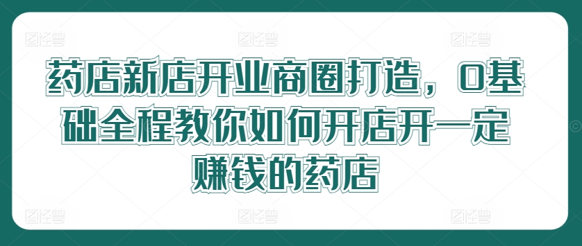 药店新店开业商圈打造，0基础全程教你如何开店开一定赚钱的药店-我爱自学网