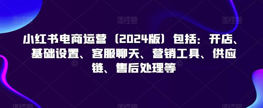 小红书电商运营(2024版)包括：开店、基础设置、客服聊天、营销工具、供应链、售后处理等-我爱自学网