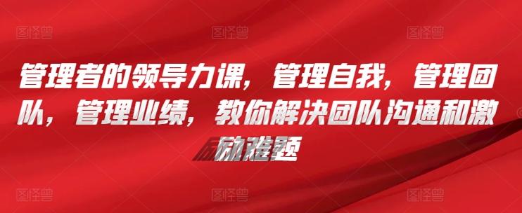 管理者的领导力课，​管理自我，管理团队，管理业绩，​教你解决团队沟通和激励难题-我爱自学网