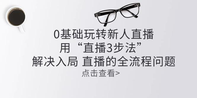 零基础玩转新人直播：用“直播3步法”解决入局 直播全流程问题-我爱自学网
