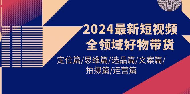 (9818期)2024最新短视频全领域好物带货 定位篇/思维篇/选品篇/文案篇/拍摄篇/运营篇-我爱自学网