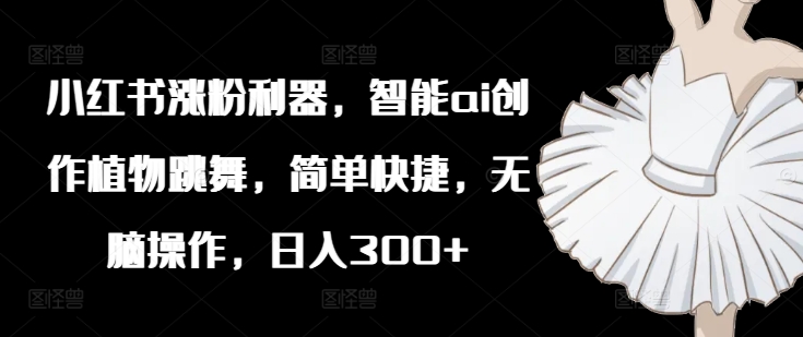 小红书涨粉利器，智能ai创作植物跳舞，简单快捷，无脑操作，日入300+-我爱自学网