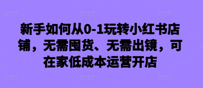 新手如何从0-1玩转小红书店铺，无需囤货、无需出镜，可在家低成本运营开店-我爱自学网