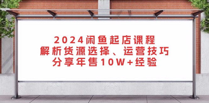 2024闲鱼起店课程：解析货源选择、运营技巧，分享年售10W+经验-我爱自学网