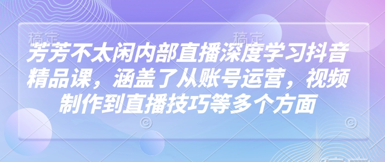芳芳不太闲内部直播深度学习抖音精品课，涵盖了从账号运营，视频制作到直播技巧等多个方面-我爱自学网