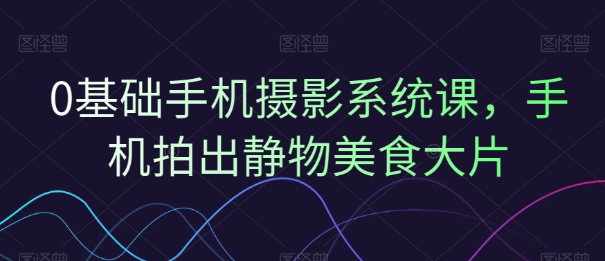 0基础手机摄影系统课，手机拍出静物美食大片-我爱自学网