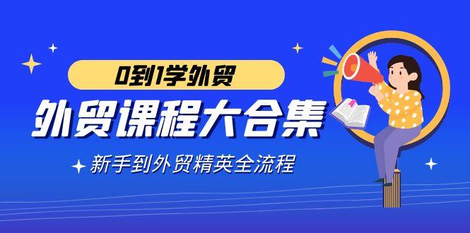 外贸-课程大合集，0到1学外贸，新手到外贸精英全流程(180节课)-我爱自学网