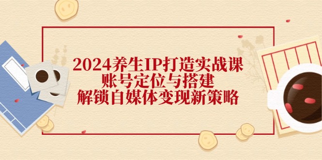 2024养生IP打造实战课：账号定位与搭建，解锁自媒体变现新策略-我爱自学网