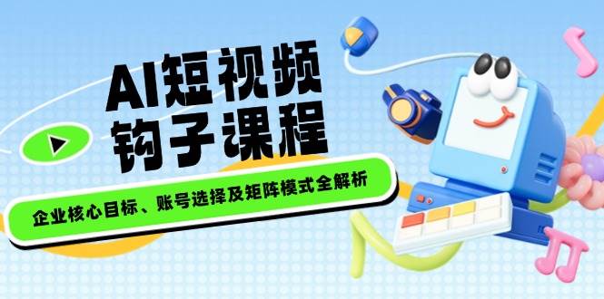 AI短视频钩子课程，企业核心目标、账号选择及矩阵模式全解析-我爱自学网