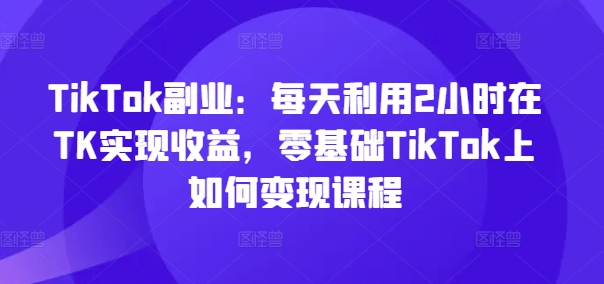TikTok副业：每天利用2小时在TK实现收益，零基础TikTok上如何变现课程-我爱自学网