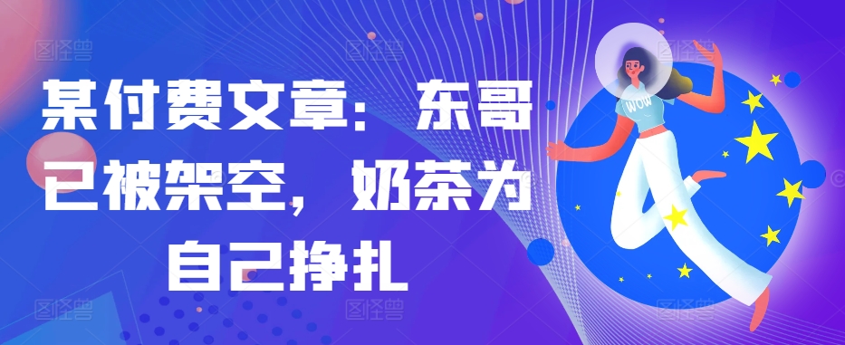 某付费文章：东哥已被架空，奶茶为自己挣扎!!-我爱自学网