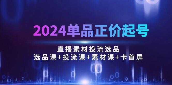 2024单品正价起号，直播素材投流选品：选品课+投流课+素材课+卡首屏/100节-我爱自学网