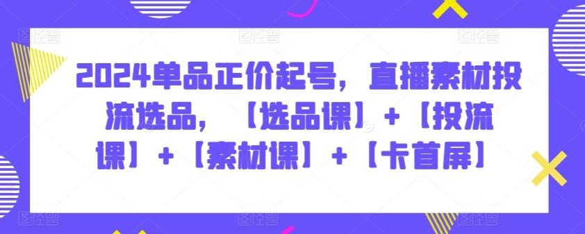 2024单品正价起号，直播素材投流选品，【选品课】+【投流课】+【素材课】+【卡首屏】-我爱自学网