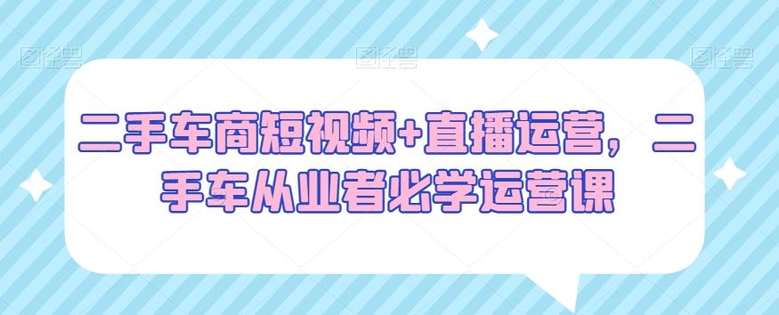 二手车商短视频+直播运营，二手车从业者必学运营课-我爱自学网