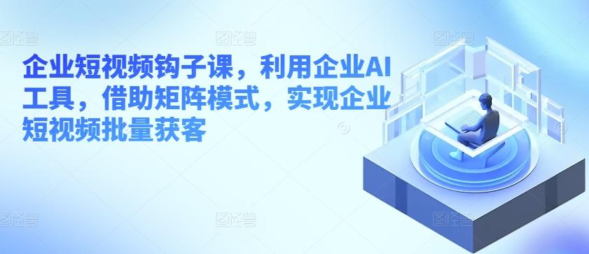 企业短视频钩子课，利用企业AI工具，借助矩阵模式，实现企业短视频批量获客-我爱自学网