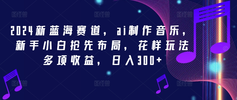2024新蓝海赛道，ai制作音乐，新手小白抢先布局，花样玩法多项收益，日入300+【揭秘】-我爱自学网