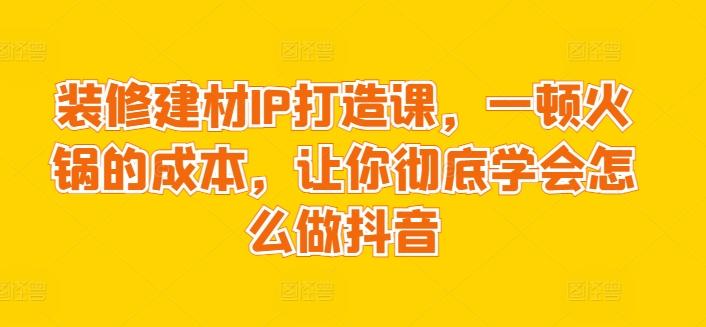 装修建材IP打造课，一顿火锅的成本，让你彻底学会怎么做抖音-我爱自学网