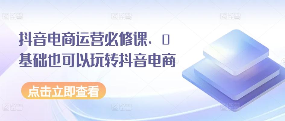 抖音电商运营必修课，0基础也可以玩转抖音电商-我爱自学网