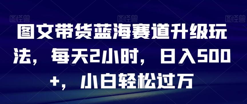 图文带货蓝海赛道升级玩法，每天2小时，日入500+，小白轻松过万-我爱自学网