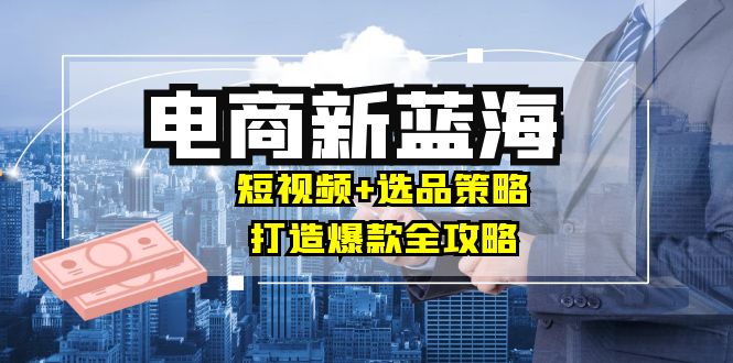 商家必看电商新蓝海：短视频+选品策略，打造爆款全攻略，月入10w+-我爱自学网