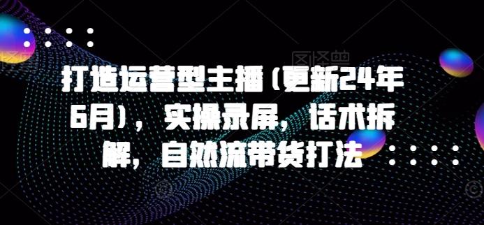 打造运营型主播(更新24年6月)，实操录屏，话术拆解，自然流带货打法-我爱自学网