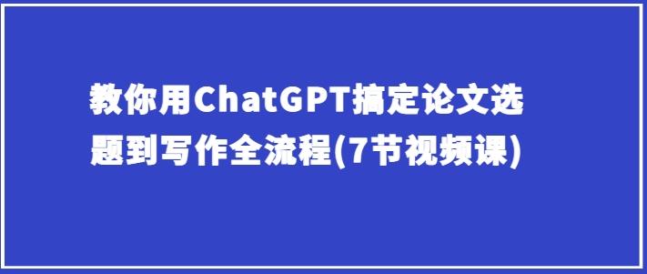 教你用ChatGPT搞定论文选题到写作全流程(7节视频课)-我爱自学网