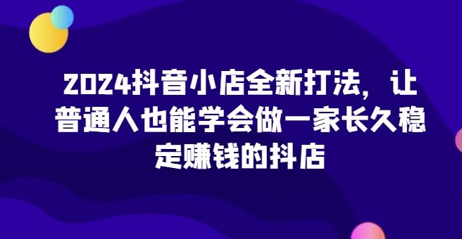 2024抖音小店全新打法，让普通人也能学会做一家长久稳定赚钱的抖店-我爱自学网