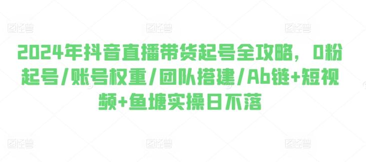 2024年抖音直播带货起号全攻略，0粉起号/账号权重/团队搭建/Ab链+短视频+鱼塘实操日不落-我爱自学网