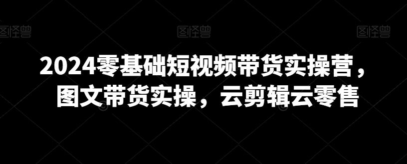 2024零基础短视频带货实操营，图文带货实操，云剪辑云零售-我爱自学网