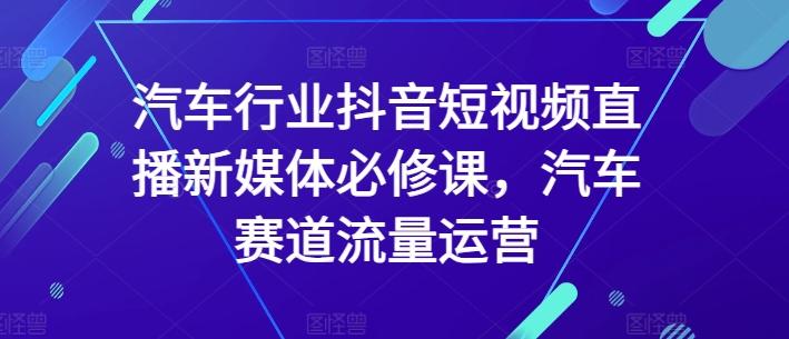 汽车行业抖音短视频直播新媒体必修课，汽车赛道流量运营-我爱自学网
