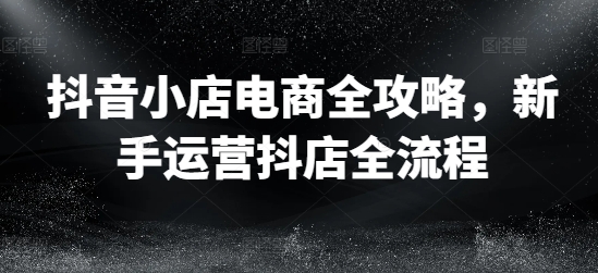 抖音小店电商全攻略，新手运营抖店全流程-我爱自学网