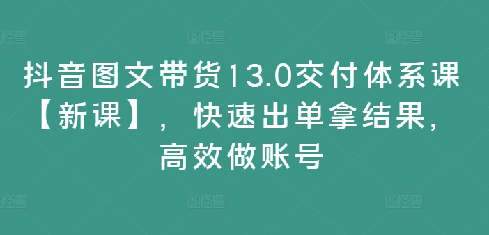 抖音图文带货13.0交付体系课【新课】，快速出单拿结果，高效做账号-我爱自学网