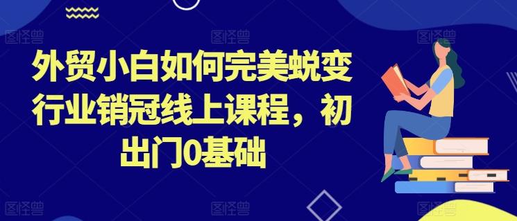 外贸小白如何完美蜕变行业销冠线上课程，初出门0基础-我爱自学网