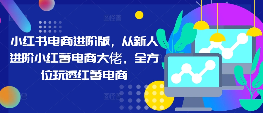 小红书电商进阶版，从新人进阶小红薯电商大佬，全方位玩透红薯电商-我爱自学网