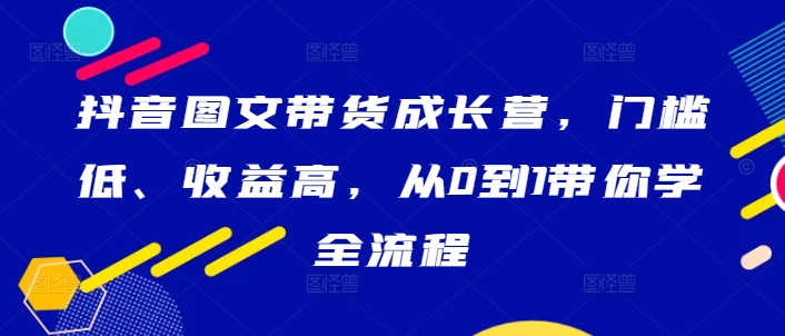 抖音图文带货成长营，门槛低、收益高，从0到1带你学全流程-我爱自学网